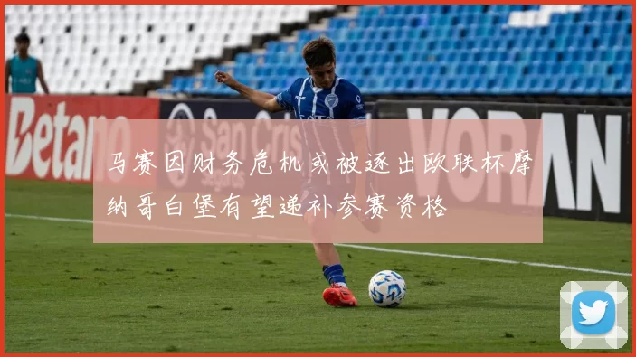 马赛因财务危机或被逐出欧联杯摩纳哥白堡有望递补参赛资格