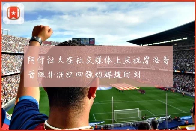 阿什拉夫在社交媒体上庆祝摩洛哥晋级非洲杯四强的辉煌时刻