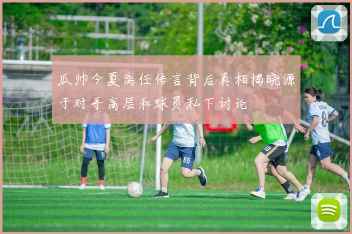 瓜帅今夏离任传言背后真相揭晓源于对手高层和球员私下讨论