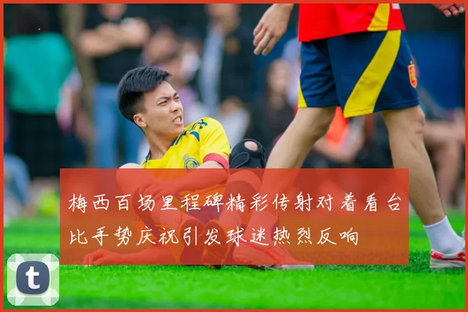 梅西百场里程碑精彩传射对着看台比手势庆祝引发球迷热烈反响