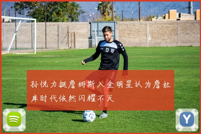 孙悦力挺詹姆斯入全明星认为詹杜库时代依然闪耀不灭