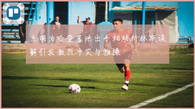 杰明为哈登落地出手相助科林斯误解引发激烈冲突与推搡