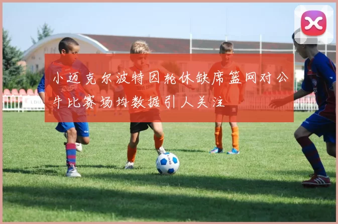 小迈克尔波特因轮休缺席篮网对公牛比赛场均数据引人关注