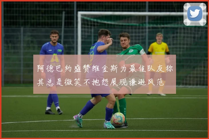 阿德巴约盛赞维金斯为最佳队友称其总是微笑不抱怨展现谦逊风范