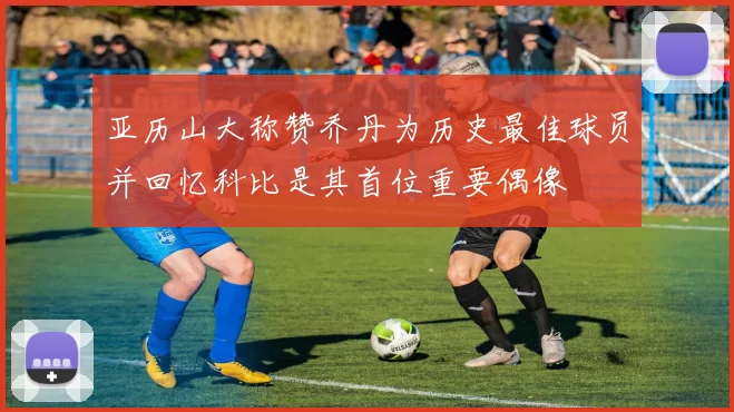 亚历山大称赞乔丹为历史最佳球员并回忆科比是其首位重要偶像