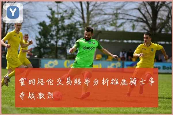 霍姆格伦交易赔率分析雄鹿骑士争夺战激烈