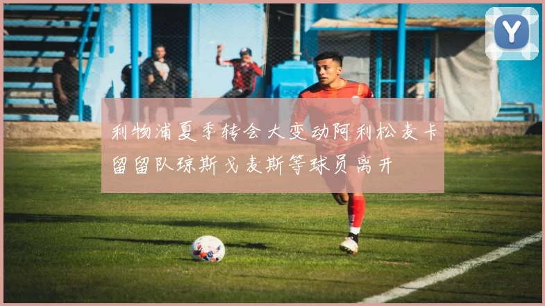利物浦夏季转会大变动阿利松麦卡留留队琼斯戈麦斯等球员离开